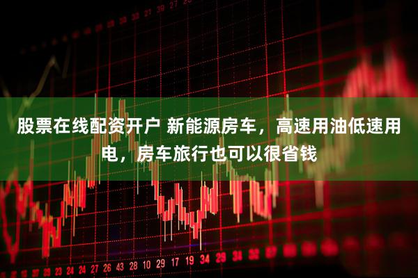 股票在线配资开户 新能源房车，高速用油低速用电，房车旅行也可以很省钱