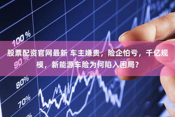 股票配资官网最新 车主嫌贵，险企怕亏，千亿规模，新能源车险为何陷入困局？