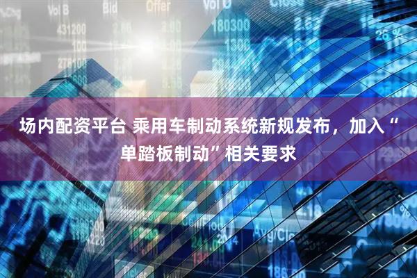 场内配资平台 乘用车制动系统新规发布，加入“单踏板制动”相关要求