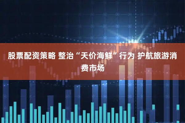 股票配资策略 整治“天价海鲜”行为 护航旅游消费市场