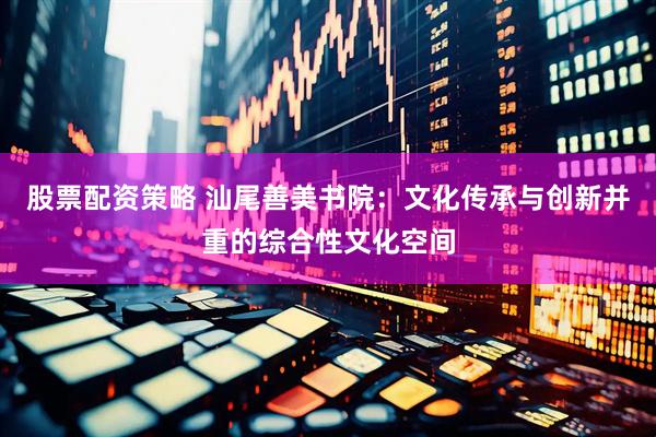 股票配资策略 汕尾善美书院：文化传承与创新并重的综合性文化空间