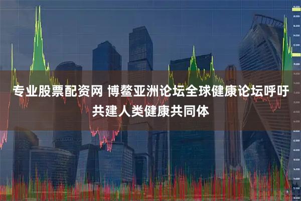 专业股票配资网 博鳌亚洲论坛全球健康论坛呼吁共建人类健康共同体