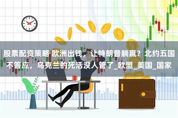 股票配资策略 欧洲出钱，让特朗普躺赢？北约五国不答应，乌克兰的死活没人管了_欧盟_美国_国家