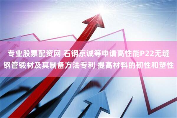 专业股票配资网 石钢京诚等申请高性能P22无缝钢管锻材及其制备方法专利 提高材料的韧性和塑性