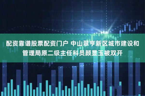 配资靠谱股票配资门户 中山翠亨新区城市建设和管理局原二级主任科员颜显玉被双开