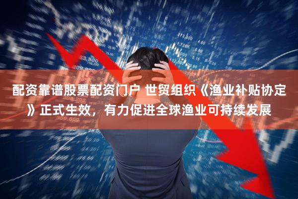 配资靠谱股票配资门户 世贸组织《渔业补贴协定》正式生效，有力促进全球渔业可持续发展