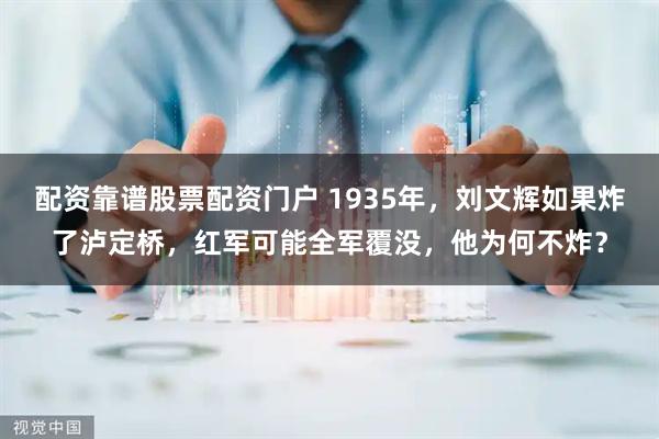 配资靠谱股票配资门户 1935年，刘文辉如果炸了泸定桥，红军可能全军覆没，他为何不炸？