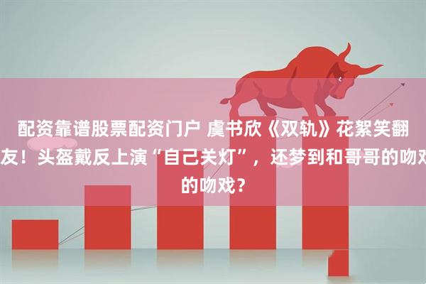 配资靠谱股票配资门户 虞书欣《双轨》花絮笑翻网友！头盔戴反上演“自己关灯”，还梦到和哥哥的吻戏？